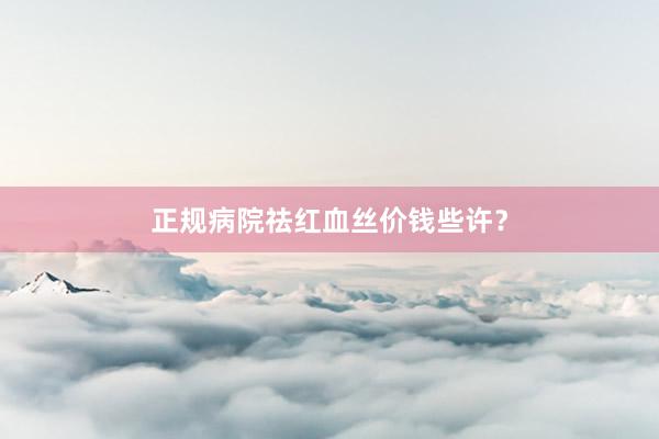 正规病院祛红血丝价钱些许？