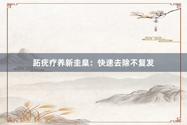 跖疣疗养新圭臬：快速去除不复发