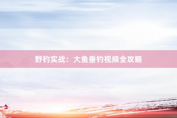 野钓实战：大鱼垂钓视频全攻略