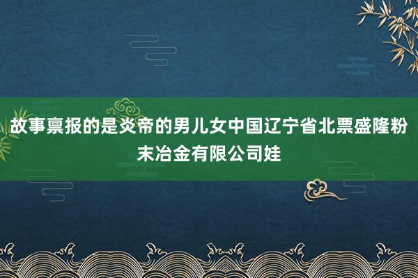 故事禀报的是炎帝的男儿女中国辽宁省北票盛隆粉末冶金有限公司娃